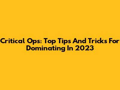 Critical Ops: Top Tips And Tricks For Dominating In 2023