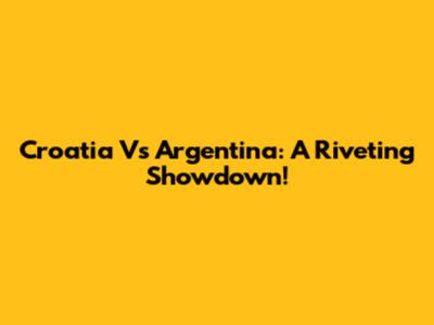 Croatia Vs Argentina: A Riveting Showdown!