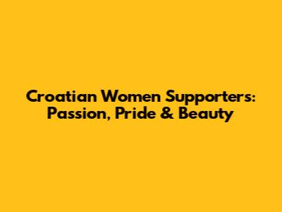 Croatian Women Supporters: Passion, Pride & Beauty