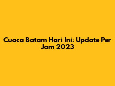 Cuaca Batam Hari Ini: Update Per Jam 2023