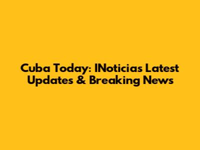 Cuba Today: INoticias Latest Updates & Breaking News