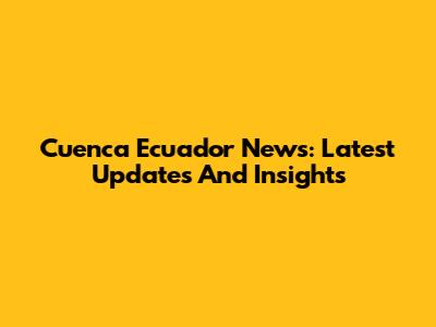 Cuenca Ecuador News: Latest Updates And Insights