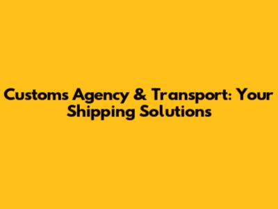 Customs Agency & Transport: Your Shipping Solutions