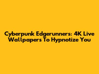 Cyberpunk Edgerunners: 4K Live Wallpapers To Hypnotize You
