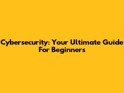 Cybersecurity: Your Ultimate Guide For Beginners