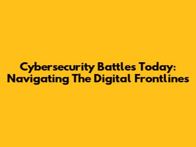 Cybersecurity Battles Today: Navigating The Digital Frontlines