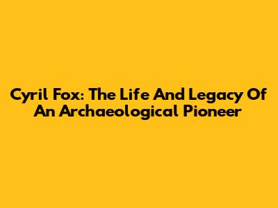 Cyril Fox: The Life And Legacy Of An Archaeological Pioneer