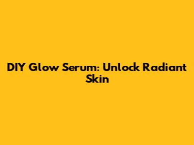 DIY Glow Serum: Unlock Radiant Skin