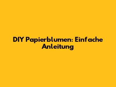 DIY Papierblumen: Einfache Anleitung