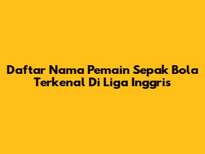 Daftar Nama Pemain Sepak Bola Terkenal Di Liga Inggris