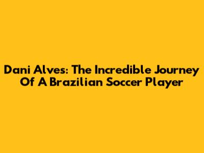 Dani Alves: The Incredible Journey Of A Brazilian Soccer Player