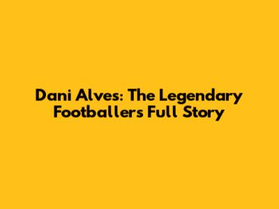 Dani Alves: The Legendary Footballer's Full Story