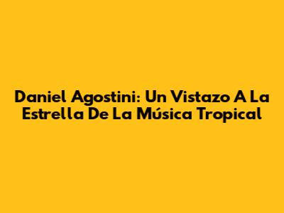Daniel Agostini: Un Vistazo A La Estrella De La Música Tropical