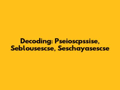 Decoding: Pseioscpssise, Seblousescse, Seschayasescse