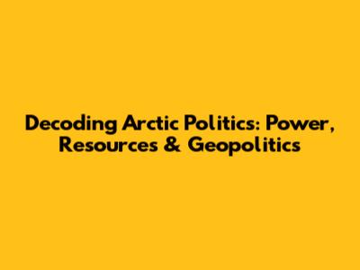 Decoding Arctic Politics: Power, Resources & Geopolitics