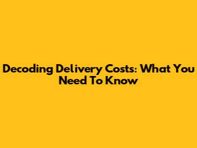 Decoding Delivery Costs: What You Need To Know