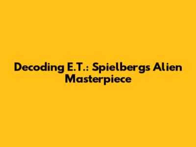 Decoding E.T.: Spielberg's Alien Masterpiece