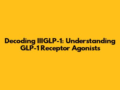 Decoding IIIGLP-1: Understanding GLP-1 Receptor Agonists