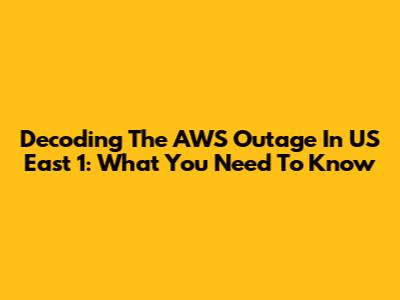 Decoding The AWS Outage In US East 1: What You Need To Know