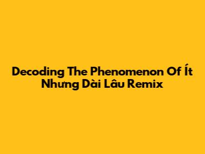 Decoding The Phenomenon Of Ít Nhưng Dài Lâu Remix