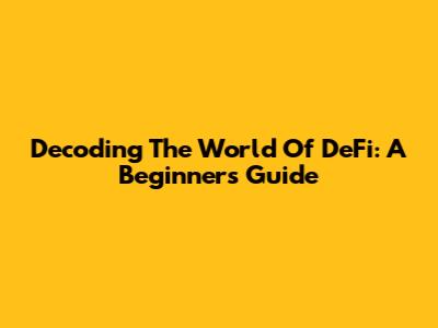 Decoding The World Of DeFi: A Beginner's Guide