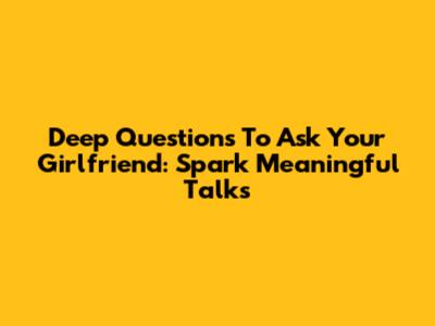 Deep Questions To Ask Your Girlfriend: Spark Meaningful Talks