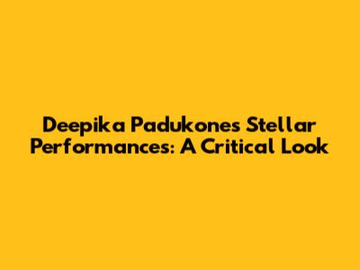 Deepika Padukone's Stellar Performances: A Critical Look