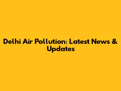 Delhi Air Pollution: Latest News & Updates