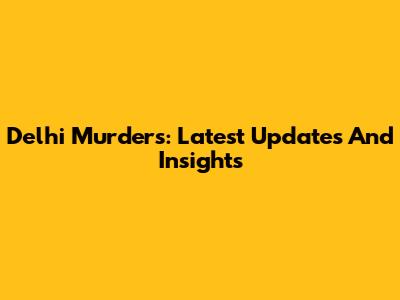 Delhi Murders: Latest Updates And Insights