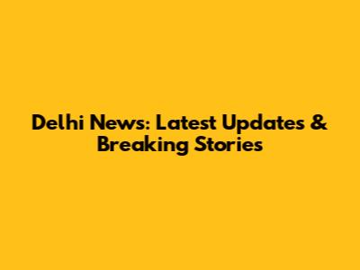 Delhi News: Latest Updates & Breaking Stories