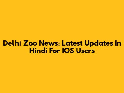 Delhi Zoo News: Latest Updates In Hindi For IOS Users