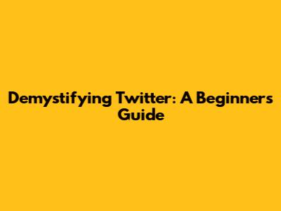 Demystifying Twitter: A Beginner's Guide