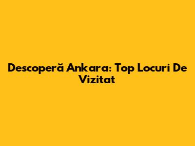 Descoperă Ankara: Top Locuri De Vizitat