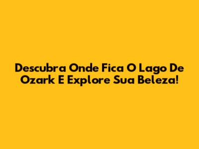 Descubra Onde Fica O Lago De Ozark E Explore Sua Beleza!