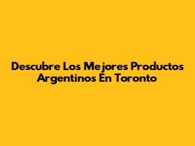 Descubre Los Mejores Productos Argentinos En Toronto