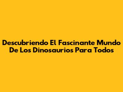 Descubriendo El Fascinante Mundo De Los Dinosaurios Para Todos