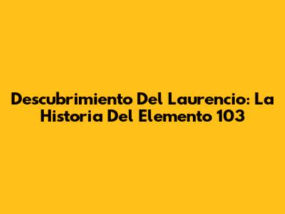 Descubrimiento Del Laurencio: La Historia Del Elemento 103