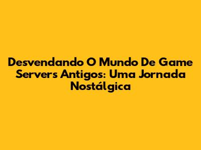 Desvendando O Mundo De Game Servers Antigos: Uma Jornada Nostálgica