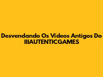 Desvendando Os Vídeos Antigos Do IIIAUTENTICGAMES