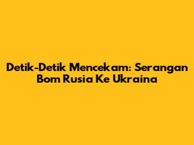 Detik-Detik Mencekam: Serangan Bom Rusia Ke Ukraina