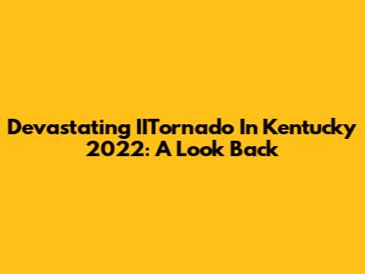 Devastating IITornado In Kentucky 2022: A Look Back