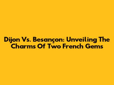 Dijon Vs. Besançon: Unveiling The Charms Of Two French Gems