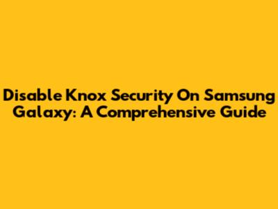 Disable Knox Security On Samsung Galaxy: A Comprehensive Guide