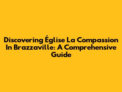 Discovering Église La Compassion In Brazzaville: A Comprehensive Guide