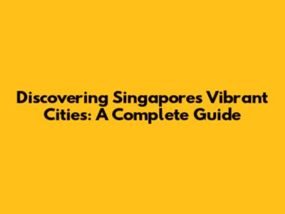 Discovering Singapore's Vibrant Cities: A Complete Guide