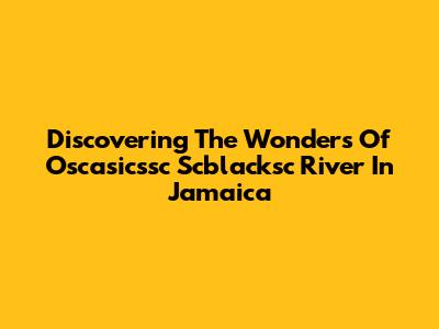 Discovering The Wonders Of Oscasicssc Scblacksc River In Jamaica