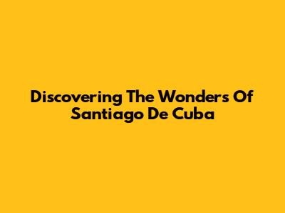 Discovering The Wonders Of Santiago De Cuba