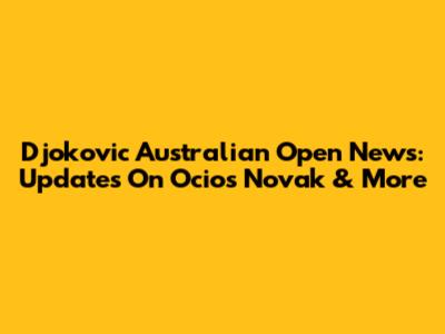 Djokovic Australian Open News: Updates On Ocios Novak & More