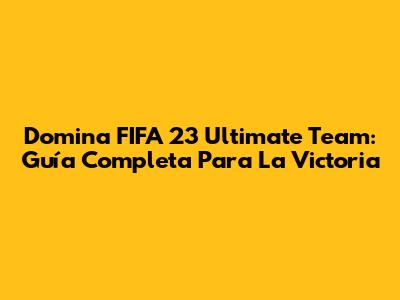 Domina FIFA 23 Ultimate Team: Guía Completa Para La Victoria