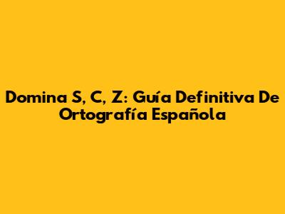 Domina S, C, Z: Guía Definitiva De Ortografía Española